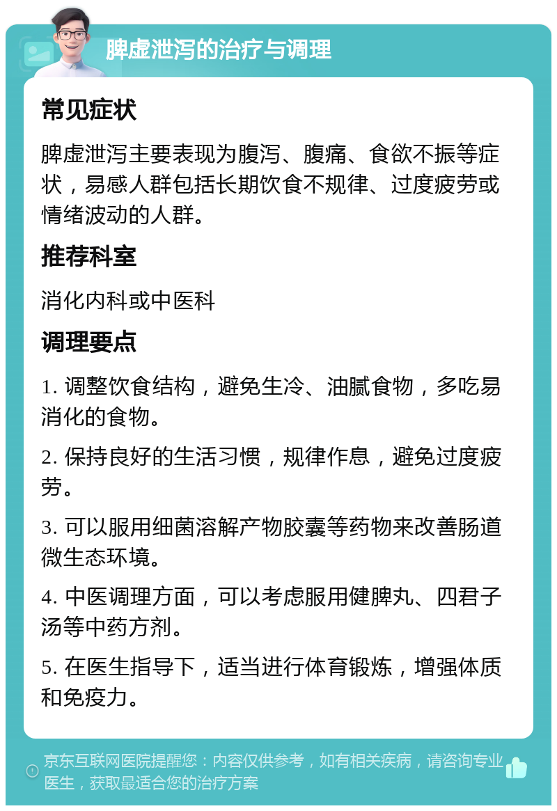 脾虚泄泻的治疗与调理 常见症状 脾虚泄泻主要表现为腹泻、腹痛、食欲不振等症状，易感人群包括长期饮食不规律、过度疲劳或情绪波动的人群。 推荐科室 消化内科或中医科 调理要点 1. 调整饮食结构，避免生冷、油腻食物，多吃易消化的食物。 2. 保持良好的生活习惯，规律作息，避免过度疲劳。 3. 可以服用细菌溶解产物胶囊等药物来改善肠道微生态环境。 4. 中医调理方面，可以考虑服用健脾丸、四君子汤等中药方剂。 5. 在医生指导下，适当进行体育锻炼，增强体质和免疫力。