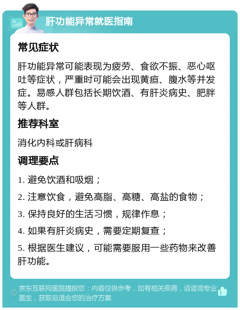 肝功能异常就医指南 常见症状 肝功能异常可能表现为疲劳、食欲不振、恶心呕吐等症状，严重时可能会出现黄疸、腹水等并发症。易感人群包括长期饮酒、有肝炎病史、肥胖等人群。 推荐科室 消化内科或肝病科 调理要点 1. 避免饮酒和吸烟； 2. 注意饮食，避免高脂、高糖、高盐的食物； 3. 保持良好的生活习惯，规律作息； 4. 如果有肝炎病史，需要定期复查； 5. 根据医生建议，可能需要服用一些药物来改善肝功能。