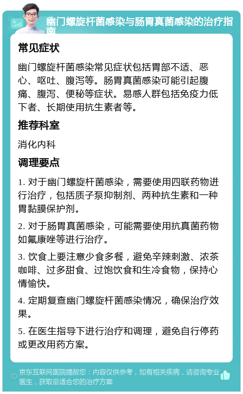 幽门螺旋杆菌感染与肠胃真菌感染的治疗指南 常见症状 幽门螺旋杆菌感染常见症状包括胃部不适、恶心、呕吐、腹泻等。肠胃真菌感染可能引起腹痛、腹泻、便秘等症状。易感人群包括免疫力低下者、长期使用抗生素者等。 推荐科室 消化内科 调理要点 1. 对于幽门螺旋杆菌感染，需要使用四联药物进行治疗，包括质子泵抑制剂、两种抗生素和一种胃黏膜保护剂。 2. 对于肠胃真菌感染，可能需要使用抗真菌药物如氟康唑等进行治疗。 3. 饮食上要注意少食多餐，避免辛辣刺激、浓茶咖啡、过多甜食、过饱饮食和生冷食物，保持心情愉快。 4. 定期复查幽门螺旋杆菌感染情况，确保治疗效果。 5. 在医生指导下进行治疗和调理，避免自行停药或更改用药方案。