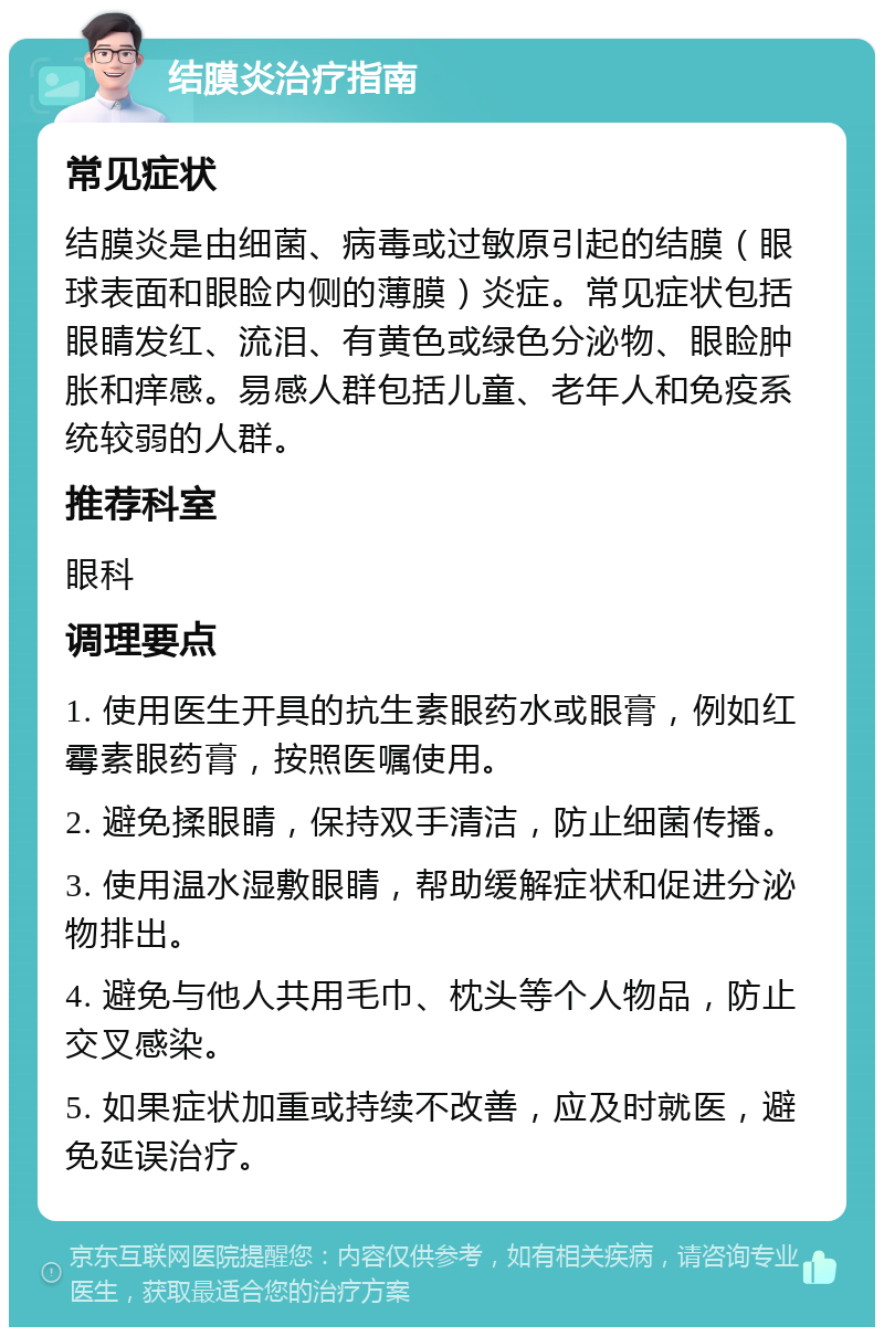 结膜炎治疗指南 常见症状 结膜炎是由细菌、病毒或过敏原引起的结膜（眼球表面和眼睑内侧的薄膜）炎症。常见症状包括眼睛发红、流泪、有黄色或绿色分泌物、眼睑肿胀和痒感。易感人群包括儿童、老年人和免疫系统较弱的人群。 推荐科室 眼科 调理要点 1. 使用医生开具的抗生素眼药水或眼膏，例如红霉素眼药膏，按照医嘱使用。 2. 避免揉眼睛，保持双手清洁，防止细菌传播。 3. 使用温水湿敷眼睛，帮助缓解症状和促进分泌物排出。 4. 避免与他人共用毛巾、枕头等个人物品，防止交叉感染。 5. 如果症状加重或持续不改善，应及时就医，避免延误治疗。