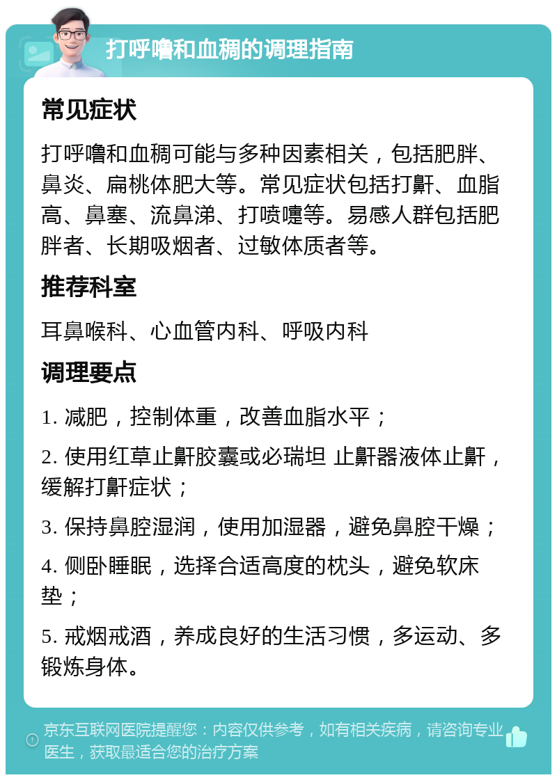 打呼噜和血稠的调理指南 常见症状 打呼噜和血稠可能与多种因素相关，包括肥胖、鼻炎、扁桃体肥大等。常见症状包括打鼾、血脂高、鼻塞、流鼻涕、打喷嚏等。易感人群包括肥胖者、长期吸烟者、过敏体质者等。 推荐科室 耳鼻喉科、心血管内科、呼吸内科 调理要点 1. 减肥，控制体重，改善血脂水平； 2. 使用红草止鼾胶囊或必瑞坦 止鼾器液体止鼾，缓解打鼾症状； 3. 保持鼻腔湿润，使用加湿器，避免鼻腔干燥； 4. 侧卧睡眠，选择合适高度的枕头，避免软床垫； 5. 戒烟戒酒，养成良好的生活习惯，多运动、多锻炼身体。