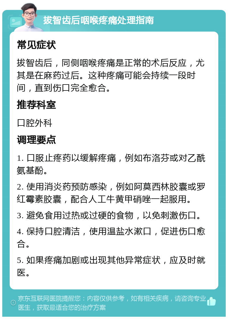 拔智齿后咽喉疼痛处理指南 常见症状 拔智齿后，同侧咽喉疼痛是正常的术后反应，尤其是在麻药过后。这种疼痛可能会持续一段时间，直到伤口完全愈合。 推荐科室 口腔外科 调理要点 1. 口服止疼药以缓解疼痛，例如布洛芬或对乙酰氨基酚。 2. 使用消炎药预防感染，例如阿莫西林胶囊或罗红霉素胶囊，配合人工牛黄甲硝唑一起服用。 3. 避免食用过热或过硬的食物，以免刺激伤口。 4. 保持口腔清洁，使用温盐水漱口，促进伤口愈合。 5. 如果疼痛加剧或出现其他异常症状，应及时就医。