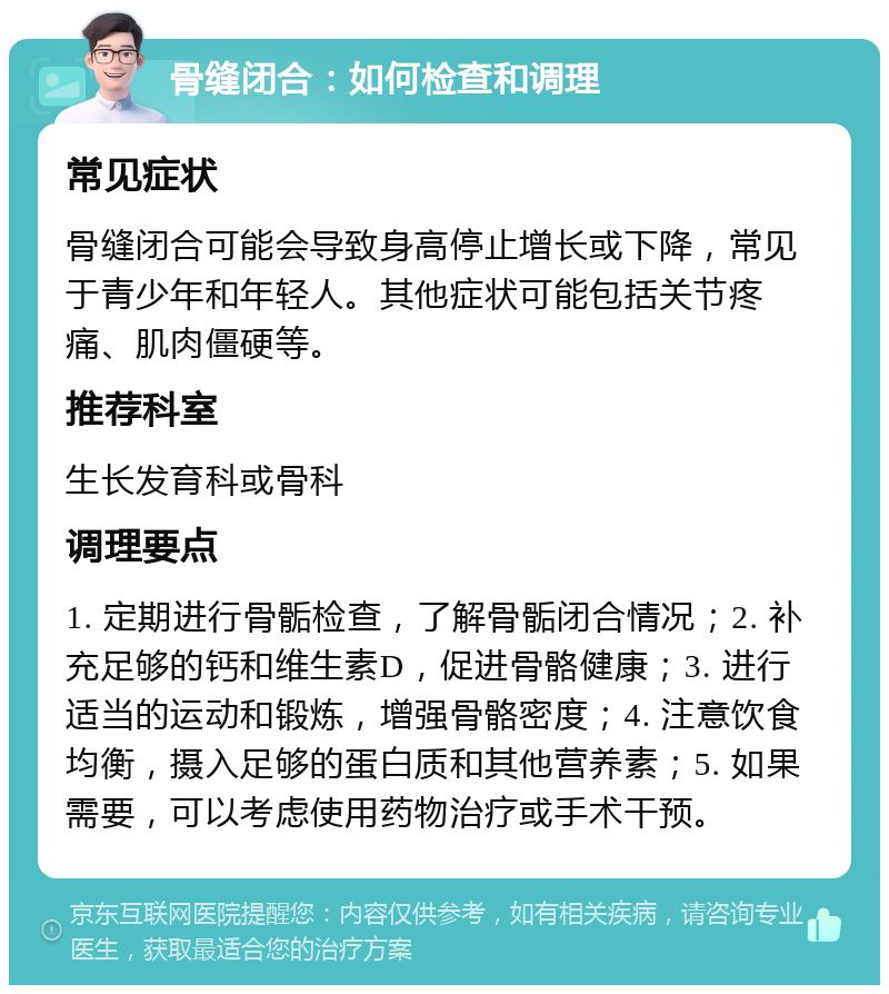 骨缝闭合：如何检查和调理 常见症状 骨缝闭合可能会导致身高停止增长或下降，常见于青少年和年轻人。其他症状可能包括关节疼痛、肌肉僵硬等。 推荐科室 生长发育科或骨科 调理要点 1. 定期进行骨骺检查，了解骨骺闭合情况；2. 补充足够的钙和维生素D，促进骨骼健康；3. 进行适当的运动和锻炼，增强骨骼密度；4. 注意饮食均衡，摄入足够的蛋白质和其他营养素；5. 如果需要，可以考虑使用药物治疗或手术干预。