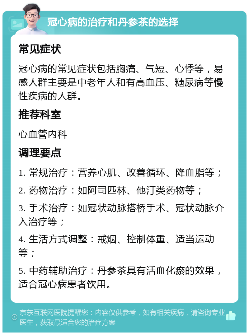 冠心病的治疗和丹参茶的选择 常见症状 冠心病的常见症状包括胸痛、气短、心悸等，易感人群主要是中老年人和有高血压、糖尿病等慢性疾病的人群。 推荐科室 心血管内科 调理要点 1. 常规治疗：营养心肌、改善循环、降血脂等； 2. 药物治疗：如阿司匹林、他汀类药物等； 3. 手术治疗：如冠状动脉搭桥手术、冠状动脉介入治疗等； 4. 生活方式调整：戒烟、控制体重、适当运动等； 5. 中药辅助治疗：丹参茶具有活血化瘀的效果，适合冠心病患者饮用。