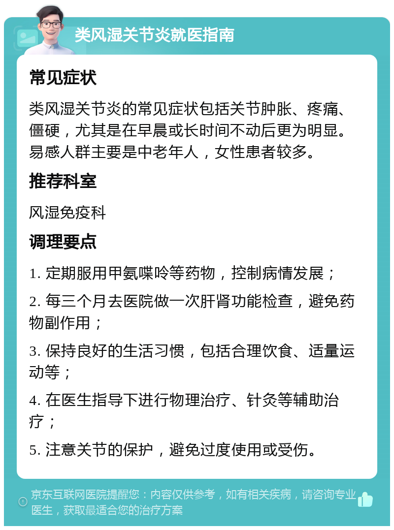 类风湿关节炎就医指南 常见症状 类风湿关节炎的常见症状包括关节肿胀、疼痛、僵硬，尤其是在早晨或长时间不动后更为明显。易感人群主要是中老年人，女性患者较多。 推荐科室 风湿免疫科 调理要点 1. 定期服用甲氨喋呤等药物，控制病情发展； 2. 每三个月去医院做一次肝肾功能检查，避免药物副作用； 3. 保持良好的生活习惯，包括合理饮食、适量运动等； 4. 在医生指导下进行物理治疗、针灸等辅助治疗； 5. 注意关节的保护，避免过度使用或受伤。