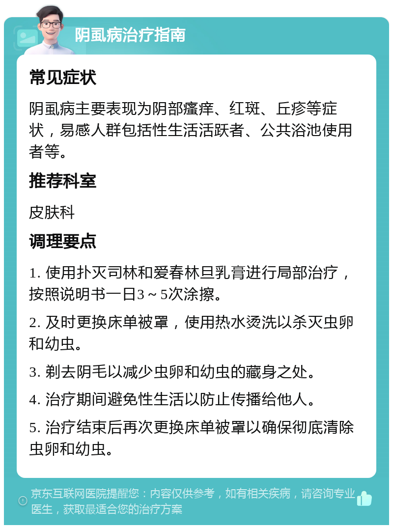 阴虱病治疗指南 常见症状 阴虱病主要表现为阴部瘙痒、红斑、丘疹等症状，易感人群包括性生活活跃者、公共浴池使用者等。 推荐科室 皮肤科 调理要点 1. 使用扑灭司林和爱春林旦乳膏进行局部治疗，按照说明书一日3～5次涂擦。 2. 及时更换床单被罩，使用热水烫洗以杀灭虫卵和幼虫。 3. 剃去阴毛以减少虫卵和幼虫的藏身之处。 4. 治疗期间避免性生活以防止传播给他人。 5. 治疗结束后再次更换床单被罩以确保彻底清除虫卵和幼虫。