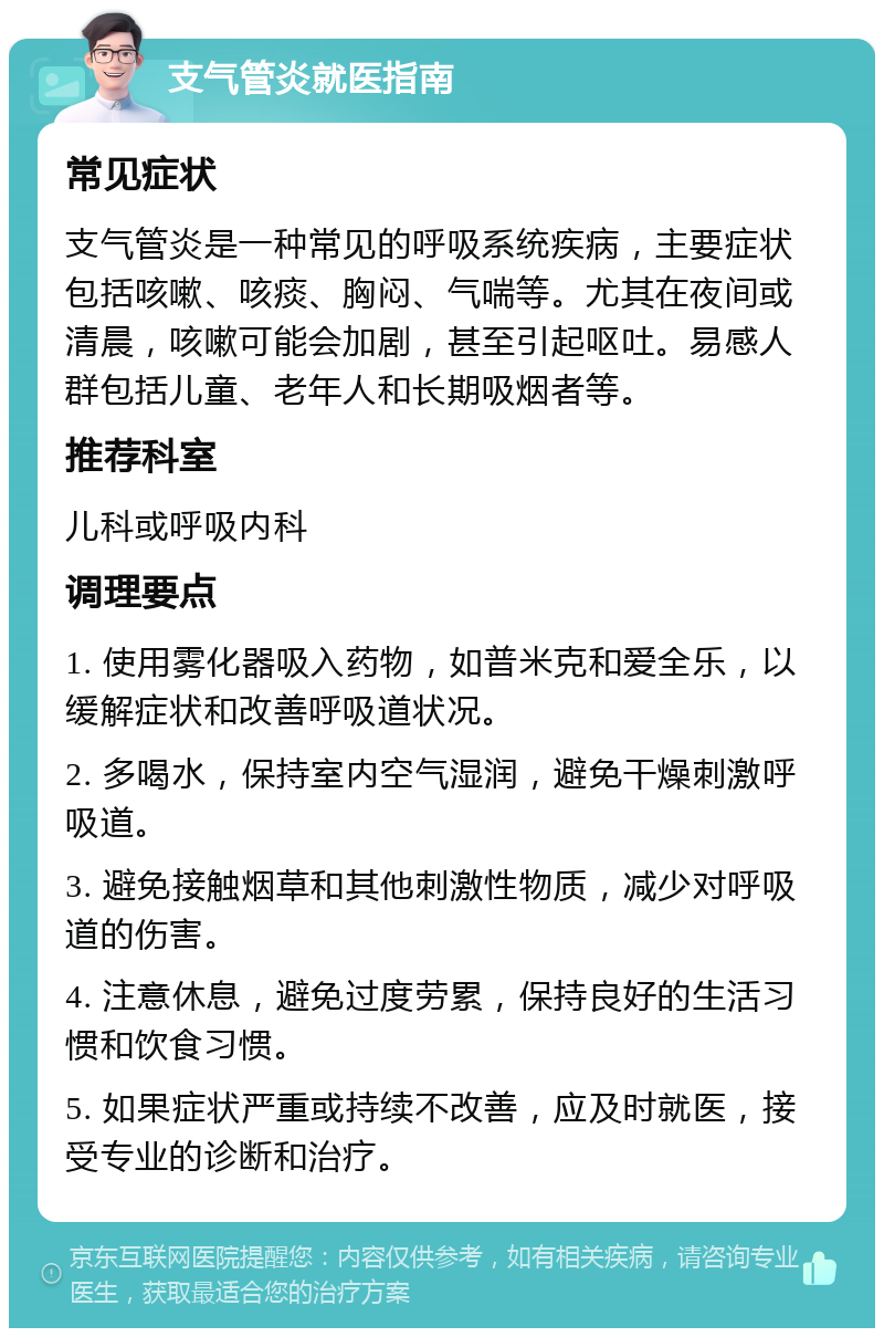 支气管炎就医指南 常见症状 支气管炎是一种常见的呼吸系统疾病，主要症状包括咳嗽、咳痰、胸闷、气喘等。尤其在夜间或清晨，咳嗽可能会加剧，甚至引起呕吐。易感人群包括儿童、老年人和长期吸烟者等。 推荐科室 儿科或呼吸内科 调理要点 1. 使用雾化器吸入药物，如普米克和爱全乐，以缓解症状和改善呼吸道状况。 2. 多喝水，保持室内空气湿润，避免干燥刺激呼吸道。 3. 避免接触烟草和其他刺激性物质，减少对呼吸道的伤害。 4. 注意休息，避免过度劳累，保持良好的生活习惯和饮食习惯。 5. 如果症状严重或持续不改善，应及时就医，接受专业的诊断和治疗。