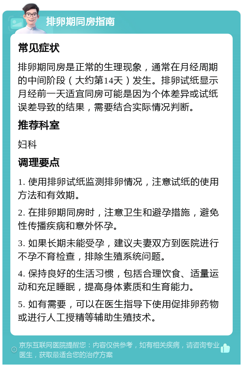 排卵期同房指南 常见症状 排卵期同房是正常的生理现象，通常在月经周期的中间阶段（大约第14天）发生。排卵试纸显示月经前一天适宜同房可能是因为个体差异或试纸误差导致的结果，需要结合实际情况判断。 推荐科室 妇科 调理要点 1. 使用排卵试纸监测排卵情况，注意试纸的使用方法和有效期。 2. 在排卵期同房时，注意卫生和避孕措施，避免性传播疾病和意外怀孕。 3. 如果长期未能受孕，建议夫妻双方到医院进行不孕不育检查，排除生殖系统问题。 4. 保持良好的生活习惯，包括合理饮食、适量运动和充足睡眠，提高身体素质和生育能力。 5. 如有需要，可以在医生指导下使用促排卵药物或进行人工授精等辅助生殖技术。