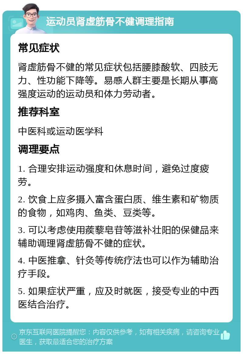 运动员肾虚筋骨不健调理指南 常见症状 肾虚筋骨不健的常见症状包括腰膝酸软、四肢无力、性功能下降等。易感人群主要是长期从事高强度运动的运动员和体力劳动者。 推荐科室 中医科或运动医学科 调理要点 1. 合理安排运动强度和休息时间，避免过度疲劳。 2. 饮食上应多摄入富含蛋白质、维生素和矿物质的食物，如鸡肉、鱼类、豆类等。 3. 可以考虑使用蒺藜皂苷等滋补壮阳的保健品来辅助调理肾虚筋骨不健的症状。 4. 中医推拿、针灸等传统疗法也可以作为辅助治疗手段。 5. 如果症状严重，应及时就医，接受专业的中西医结合治疗。