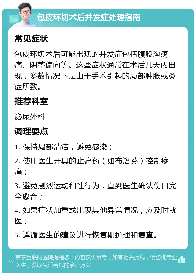 包皮环切术后并发症处理指南 常见症状 包皮环切术后可能出现的并发症包括腹股沟疼痛、阴茎偏向等。这些症状通常在术后几天内出现，多数情况下是由于手术引起的局部肿胀或炎症所致。 推荐科室 泌尿外科 调理要点 1. 保持局部清洁，避免感染； 2. 使用医生开具的止痛药（如布洛芬）控制疼痛； 3. 避免剧烈运动和性行为，直到医生确认伤口完全愈合； 4. 如果症状加重或出现其他异常情况，应及时就医； 5. 遵循医生的建议进行恢复期护理和复查。