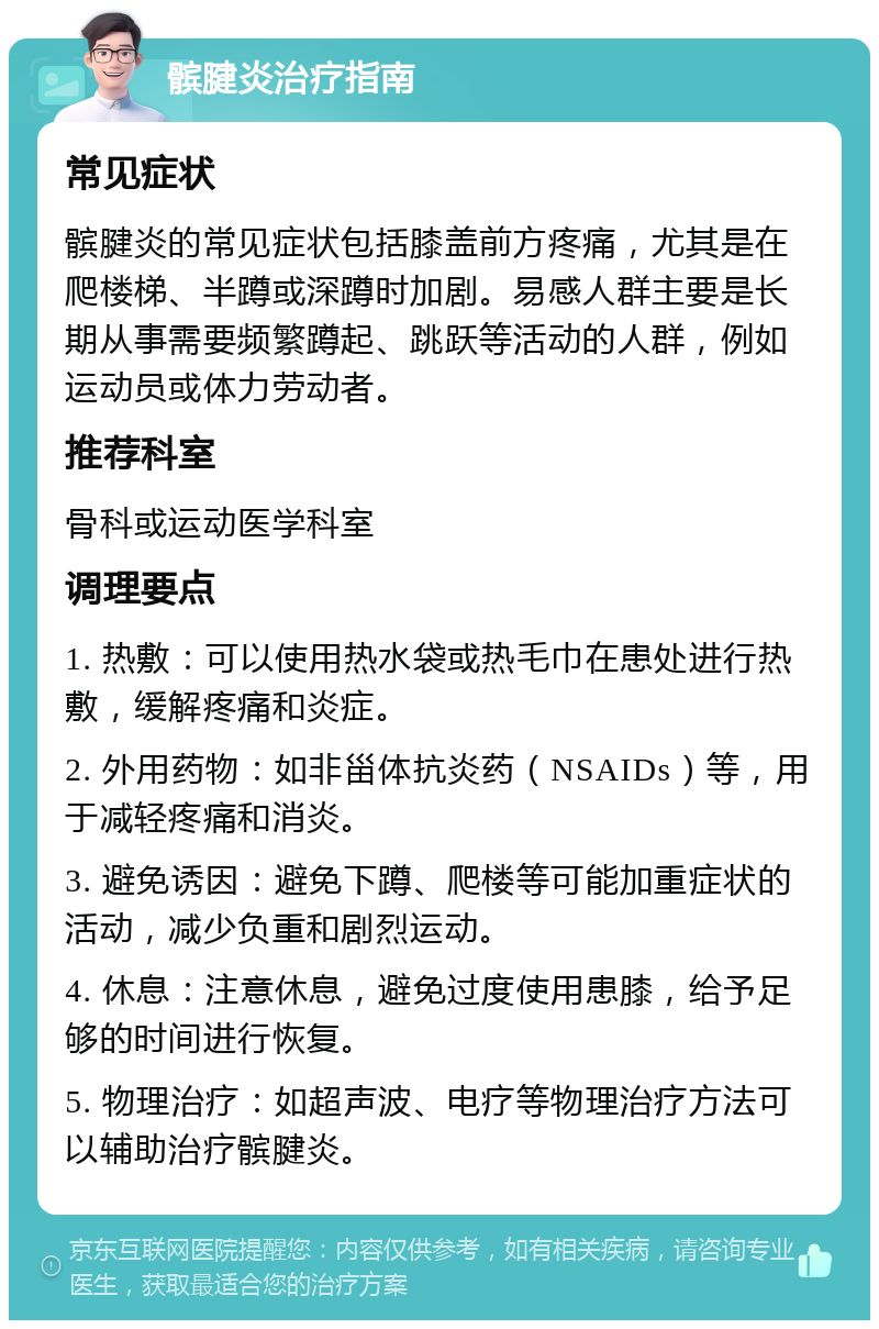 髌腱炎治疗指南 常见症状 髌腱炎的常见症状包括膝盖前方疼痛，尤其是在爬楼梯、半蹲或深蹲时加剧。易感人群主要是长期从事需要频繁蹲起、跳跃等活动的人群，例如运动员或体力劳动者。 推荐科室 骨科或运动医学科室 调理要点 1. 热敷：可以使用热水袋或热毛巾在患处进行热敷，缓解疼痛和炎症。 2. 外用药物：如非甾体抗炎药（NSAIDs）等，用于减轻疼痛和消炎。 3. 避免诱因：避免下蹲、爬楼等可能加重症状的活动，减少负重和剧烈运动。 4. 休息：注意休息，避免过度使用患膝，给予足够的时间进行恢复。 5. 物理治疗：如超声波、电疗等物理治疗方法可以辅助治疗髌腱炎。