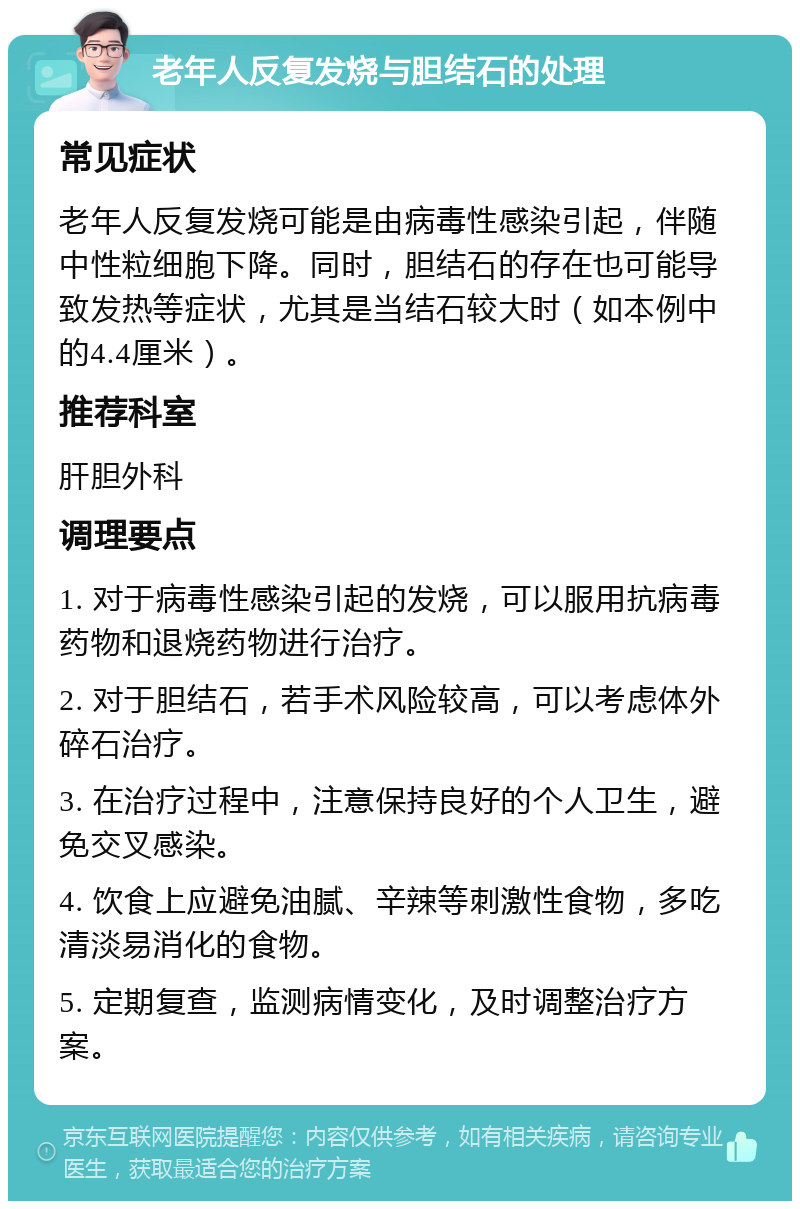 老年人反复发烧与胆结石的处理 常见症状 老年人反复发烧可能是由病毒性感染引起，伴随中性粒细胞下降。同时，胆结石的存在也可能导致发热等症状，尤其是当结石较大时（如本例中的4.4厘米）。 推荐科室 肝胆外科 调理要点 1. 对于病毒性感染引起的发烧，可以服用抗病毒药物和退烧药物进行治疗。 2. 对于胆结石，若手术风险较高，可以考虑体外碎石治疗。 3. 在治疗过程中，注意保持良好的个人卫生，避免交叉感染。 4. 饮食上应避免油腻、辛辣等刺激性食物，多吃清淡易消化的食物。 5. 定期复查，监测病情变化，及时调整治疗方案。