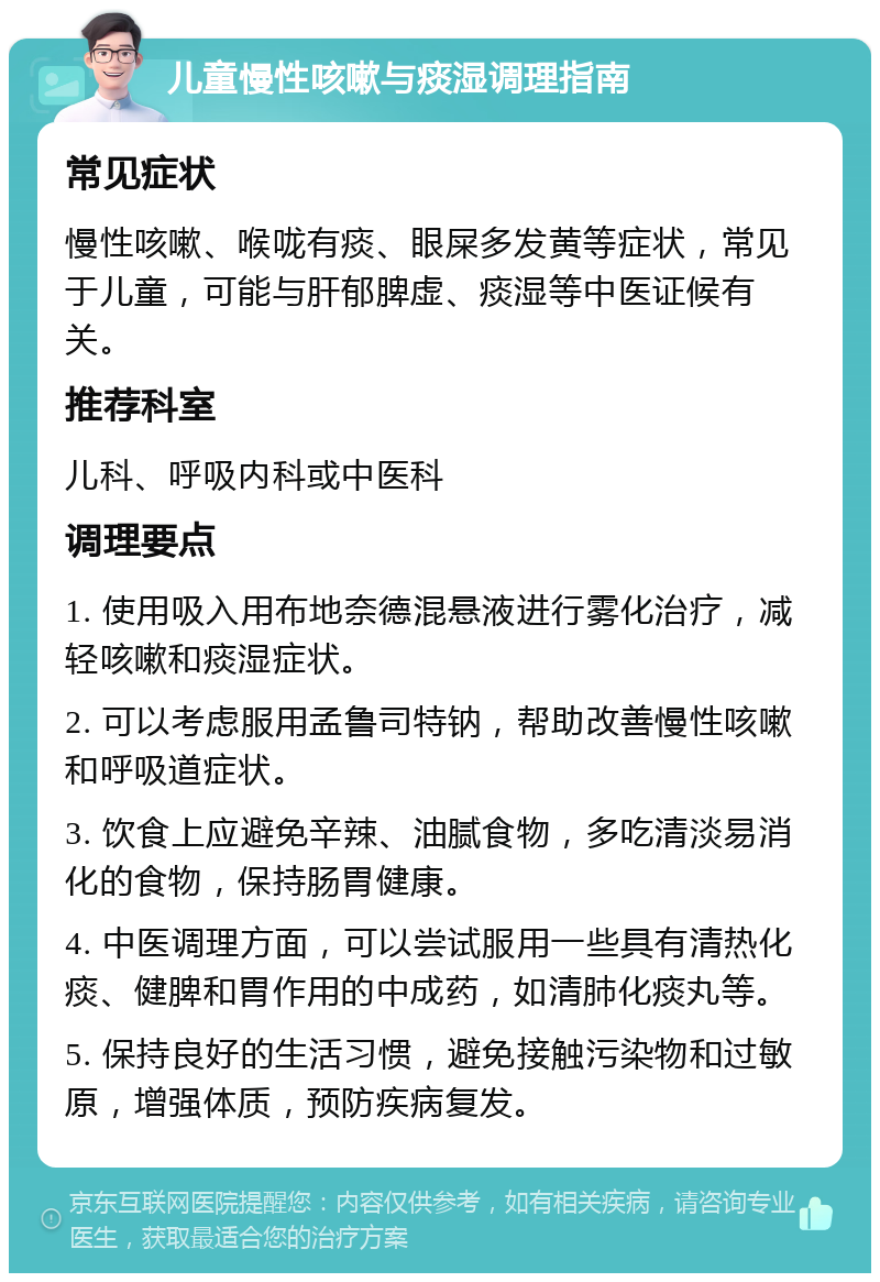 儿童慢性咳嗽与痰湿调理指南 常见症状 慢性咳嗽、喉咙有痰、眼屎多发黄等症状，常见于儿童，可能与肝郁脾虚、痰湿等中医证候有关。 推荐科室 儿科、呼吸内科或中医科 调理要点 1. 使用吸入用布地奈德混悬液进行雾化治疗，减轻咳嗽和痰湿症状。 2. 可以考虑服用孟鲁司特钠，帮助改善慢性咳嗽和呼吸道症状。 3. 饮食上应避免辛辣、油腻食物，多吃清淡易消化的食物，保持肠胃健康。 4. 中医调理方面，可以尝试服用一些具有清热化痰、健脾和胃作用的中成药，如清肺化痰丸等。 5. 保持良好的生活习惯，避免接触污染物和过敏原，增强体质，预防疾病复发。