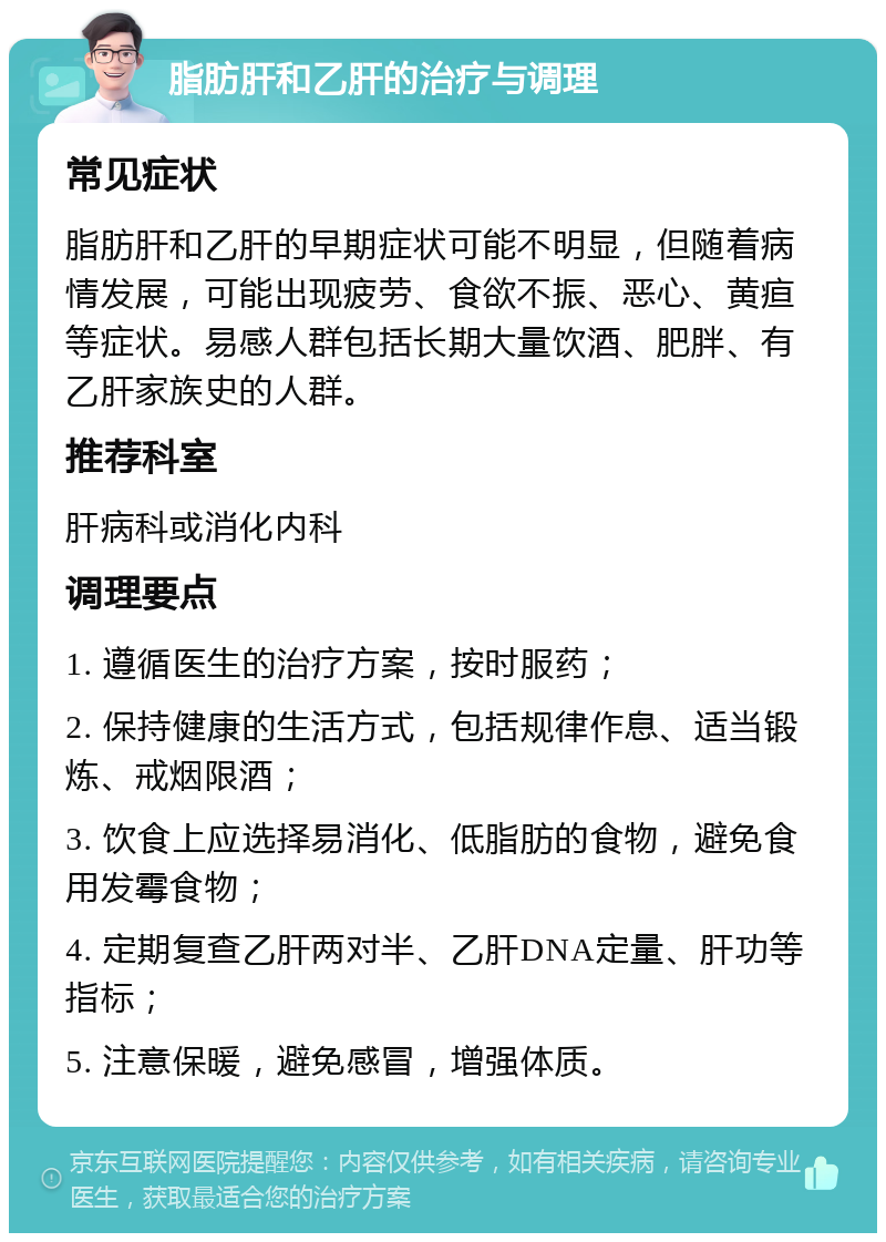 脂肪肝和乙肝的治疗与调理 常见症状 脂肪肝和乙肝的早期症状可能不明显，但随着病情发展，可能出现疲劳、食欲不振、恶心、黄疸等症状。易感人群包括长期大量饮酒、肥胖、有乙肝家族史的人群。 推荐科室 肝病科或消化内科 调理要点 1. 遵循医生的治疗方案，按时服药； 2. 保持健康的生活方式，包括规律作息、适当锻炼、戒烟限酒； 3. 饮食上应选择易消化、低脂肪的食物，避免食用发霉食物； 4. 定期复查乙肝两对半、乙肝DNA定量、肝功等指标； 5. 注意保暖，避免感冒，增强体质。