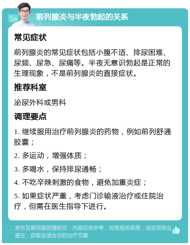 前列腺炎与半夜勃起的关系 常见症状 前列腺炎的常见症状包括小腹不适、排尿困难、尿频、尿急、尿痛等。半夜无意识勃起是正常的生理现象，不是前列腺炎的直接症状。 推荐科室 泌尿外科或男科 调理要点 1. 继续服用治疗前列腺炎的药物，例如前列舒通胶囊； 2. 多运动，增强体质； 3. 多喝水，保持排尿通畅； 4. 不吃辛辣刺激的食物，避免加重炎症； 5. 如果症状严重，考虑门诊输液治疗或住院治疗，但需在医生指导下进行。