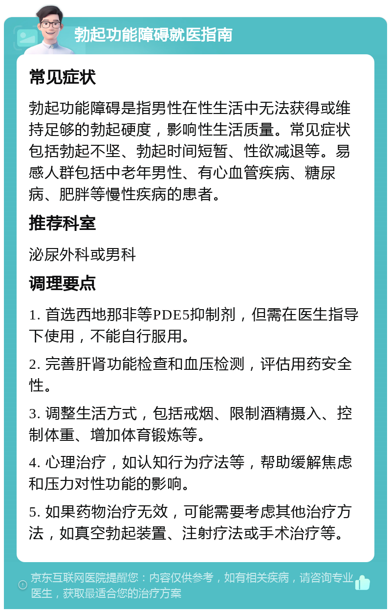 勃起功能障碍就医指南 常见症状 勃起功能障碍是指男性在性生活中无法获得或维持足够的勃起硬度，影响性生活质量。常见症状包括勃起不坚、勃起时间短暂、性欲减退等。易感人群包括中老年男性、有心血管疾病、糖尿病、肥胖等慢性疾病的患者。 推荐科室 泌尿外科或男科 调理要点 1. 首选西地那非等PDE5抑制剂，但需在医生指导下使用，不能自行服用。 2. 完善肝肾功能检查和血压检测，评估用药安全性。 3. 调整生活方式，包括戒烟、限制酒精摄入、控制体重、增加体育锻炼等。 4. 心理治疗，如认知行为疗法等，帮助缓解焦虑和压力对性功能的影响。 5. 如果药物治疗无效，可能需要考虑其他治疗方法，如真空勃起装置、注射疗法或手术治疗等。