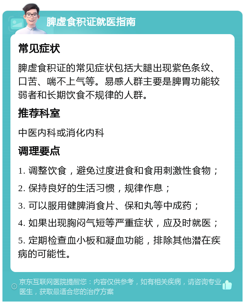 脾虚食积证就医指南 常见症状 脾虚食积证的常见症状包括大腿出现紫色条纹、口苦、喘不上气等。易感人群主要是脾胃功能较弱者和长期饮食不规律的人群。 推荐科室 中医内科或消化内科 调理要点 1. 调整饮食，避免过度进食和食用刺激性食物； 2. 保持良好的生活习惯，规律作息； 3. 可以服用健脾消食片、保和丸等中成药； 4. 如果出现胸闷气短等严重症状，应及时就医； 5. 定期检查血小板和凝血功能，排除其他潜在疾病的可能性。