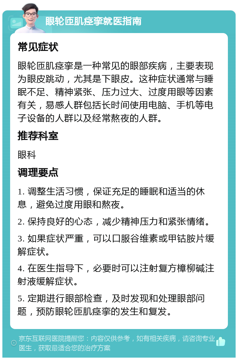 眼轮匝肌痉挛就医指南 常见症状 眼轮匝肌痉挛是一种常见的眼部疾病，主要表现为眼皮跳动，尤其是下眼皮。这种症状通常与睡眠不足、精神紧张、压力过大、过度用眼等因素有关，易感人群包括长时间使用电脑、手机等电子设备的人群以及经常熬夜的人群。 推荐科室 眼科 调理要点 1. 调整生活习惯，保证充足的睡眠和适当的休息，避免过度用眼和熬夜。 2. 保持良好的心态，减少精神压力和紧张情绪。 3. 如果症状严重，可以口服谷维素或甲钴胺片缓解症状。 4. 在医生指导下，必要时可以注射复方樟柳碱注射液缓解症状。 5. 定期进行眼部检查，及时发现和处理眼部问题，预防眼轮匝肌痉挛的发生和复发。