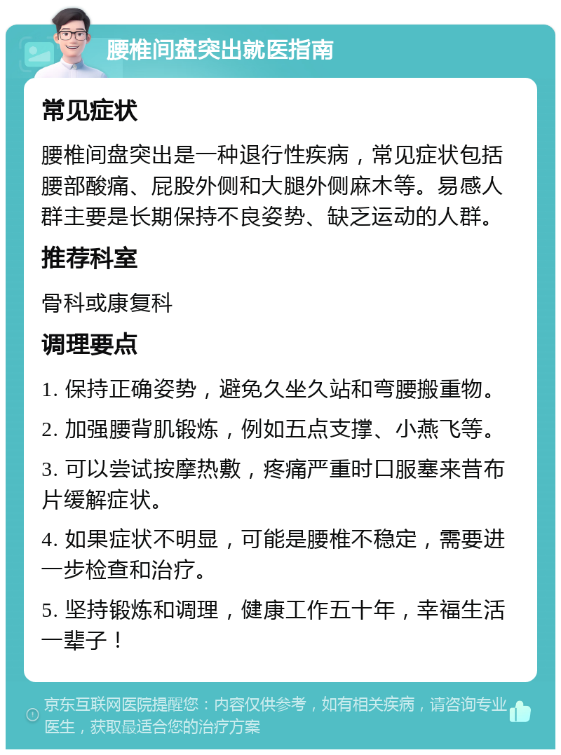 腰椎间盘突出就医指南 常见症状 腰椎间盘突出是一种退行性疾病，常见症状包括腰部酸痛、屁股外侧和大腿外侧麻木等。易感人群主要是长期保持不良姿势、缺乏运动的人群。 推荐科室 骨科或康复科 调理要点 1. 保持正确姿势，避免久坐久站和弯腰搬重物。 2. 加强腰背肌锻炼，例如五点支撑、小燕飞等。 3. 可以尝试按摩热敷，疼痛严重时口服塞来昔布片缓解症状。 4. 如果症状不明显，可能是腰椎不稳定，需要进一步检查和治疗。 5. 坚持锻炼和调理，健康工作五十年，幸福生活一辈子！