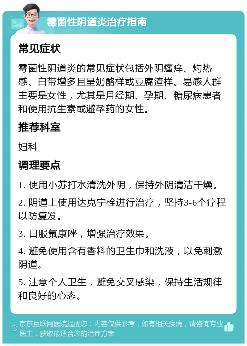 霉菌性阴道炎治疗指南 常见症状 霉菌性阴道炎的常见症状包括外阴瘙痒、灼热感、白带增多且呈奶酪样或豆腐渣样。易感人群主要是女性，尤其是月经期、孕期、糖尿病患者和使用抗生素或避孕药的女性。 推荐科室 妇科 调理要点 1. 使用小苏打水清洗外阴，保持外阴清洁干燥。 2. 阴道上使用达克宁栓进行治疗，坚持3-6个疗程以防复发。 3. 口服氟康唑，增强治疗效果。 4. 避免使用含有香料的卫生巾和洗液，以免刺激阴道。 5. 注意个人卫生，避免交叉感染，保持生活规律和良好的心态。