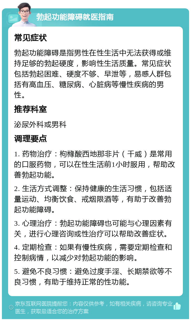 勃起功能障碍就医指南 常见症状 勃起功能障碍是指男性在性生活中无法获得或维持足够的勃起硬度，影响性生活质量。常见症状包括勃起困难、硬度不够、早泄等，易感人群包括有高血压、糖尿病、心脏病等慢性疾病的男性。 推荐科室 泌尿外科或男科 调理要点 1. 药物治疗：枸橼酸西地那非片（千威）是常用的口服药物，可以在性生活前1小时服用，帮助改善勃起功能。 2. 生活方式调整：保持健康的生活习惯，包括适量运动、均衡饮食、戒烟限酒等，有助于改善勃起功能障碍。 3. 心理治疗：勃起功能障碍也可能与心理因素有关，进行心理咨询或性治疗可以帮助改善症状。 4. 定期检查：如果有慢性疾病，需要定期检查和控制病情，以减少对勃起功能的影响。 5. 避免不良习惯：避免过度手淫、长期禁欲等不良习惯，有助于维持正常的性功能。