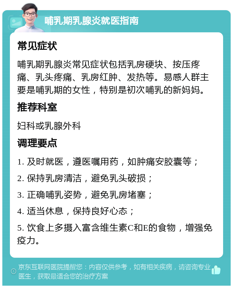 哺乳期乳腺炎就医指南 常见症状 哺乳期乳腺炎常见症状包括乳房硬块、按压疼痛、乳头疼痛、乳房红肿、发热等。易感人群主要是哺乳期的女性，特别是初次哺乳的新妈妈。 推荐科室 妇科或乳腺外科 调理要点 1. 及时就医，遵医嘱用药，如肿痛安胶囊等； 2. 保持乳房清洁，避免乳头破损； 3. 正确哺乳姿势，避免乳房堵塞； 4. 适当休息，保持良好心态； 5. 饮食上多摄入富含维生素C和E的食物，增强免疫力。