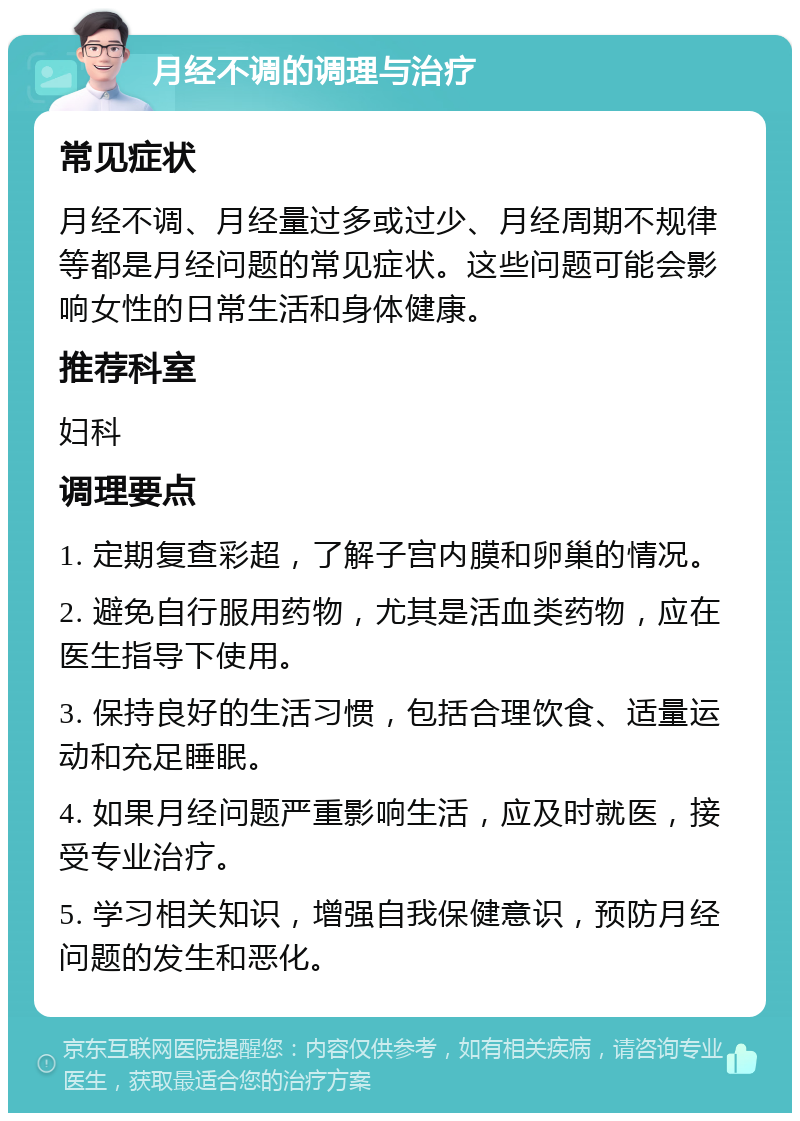 月经不调的调理与治疗 常见症状 月经不调、月经量过多或过少、月经周期不规律等都是月经问题的常见症状。这些问题可能会影响女性的日常生活和身体健康。 推荐科室 妇科 调理要点 1. 定期复查彩超，了解子宫内膜和卵巢的情况。 2. 避免自行服用药物，尤其是活血类药物，应在医生指导下使用。 3. 保持良好的生活习惯，包括合理饮食、适量运动和充足睡眠。 4. 如果月经问题严重影响生活，应及时就医，接受专业治疗。 5. 学习相关知识，增强自我保健意识，预防月经问题的发生和恶化。