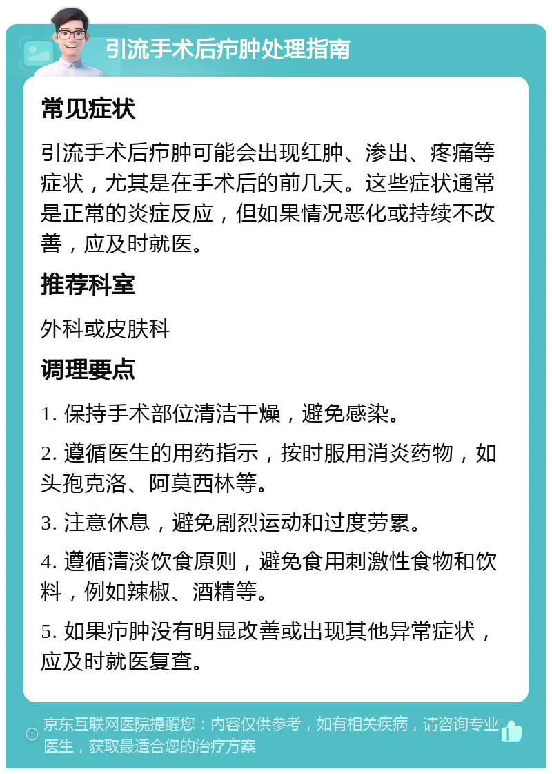 引流手术后疖肿处理指南 常见症状 引流手术后疖肿可能会出现红肿、渗出、疼痛等症状，尤其是在手术后的前几天。这些症状通常是正常的炎症反应，但如果情况恶化或持续不改善，应及时就医。 推荐科室 外科或皮肤科 调理要点 1. 保持手术部位清洁干燥，避免感染。 2. 遵循医生的用药指示，按时服用消炎药物，如头孢克洛、阿莫西林等。 3. 注意休息，避免剧烈运动和过度劳累。 4. 遵循清淡饮食原则，避免食用刺激性食物和饮料，例如辣椒、酒精等。 5. 如果疖肿没有明显改善或出现其他异常症状，应及时就医复查。