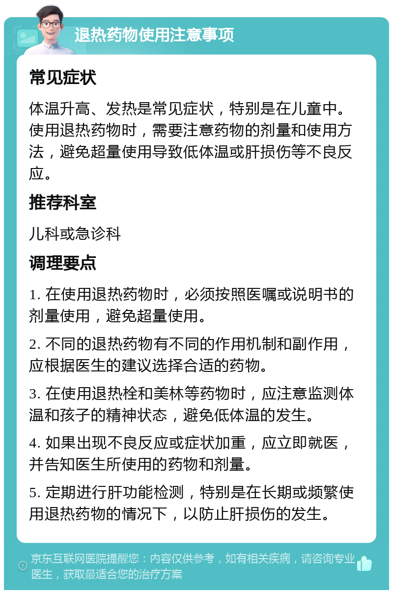 退热药物使用注意事项 常见症状 体温升高、发热是常见症状，特别是在儿童中。使用退热药物时，需要注意药物的剂量和使用方法，避免超量使用导致低体温或肝损伤等不良反应。 推荐科室 儿科或急诊科 调理要点 1. 在使用退热药物时，必须按照医嘱或说明书的剂量使用，避免超量使用。 2. 不同的退热药物有不同的作用机制和副作用，应根据医生的建议选择合适的药物。 3. 在使用退热栓和美林等药物时，应注意监测体温和孩子的精神状态，避免低体温的发生。 4. 如果出现不良反应或症状加重，应立即就医，并告知医生所使用的药物和剂量。 5. 定期进行肝功能检测，特别是在长期或频繁使用退热药物的情况下，以防止肝损伤的发生。