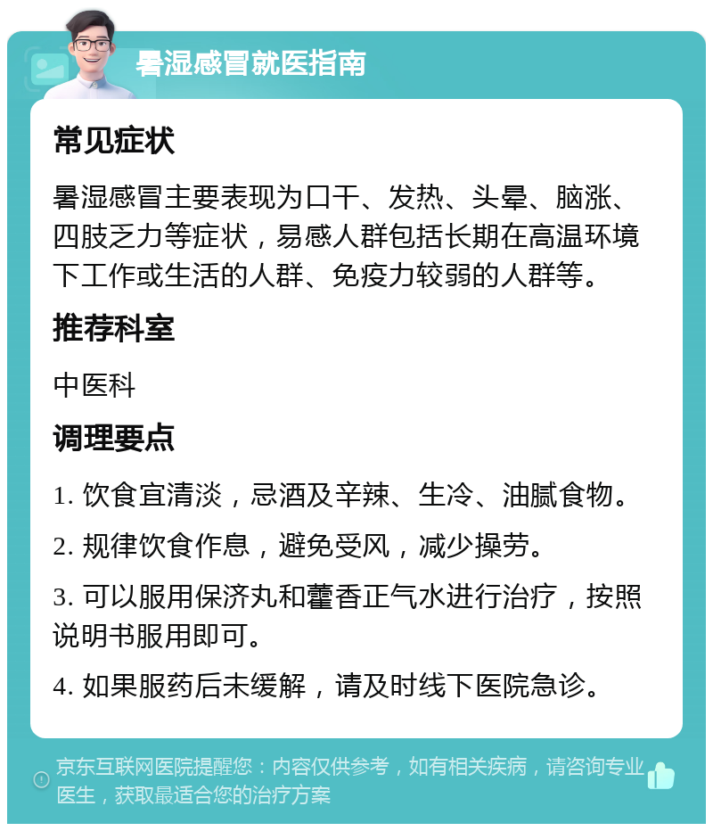 暑湿感冒就医指南 常见症状 暑湿感冒主要表现为口干、发热、头晕、脑涨、四肢乏力等症状，易感人群包括长期在高温环境下工作或生活的人群、免疫力较弱的人群等。 推荐科室 中医科 调理要点 1. 饮食宜清淡，忌酒及辛辣、生冷、油腻食物。 2. 规律饮食作息，避免受风，减少操劳。 3. 可以服用保济丸和藿香正气水进行治疗，按照说明书服用即可。 4. 如果服药后未缓解，请及时线下医院急诊。