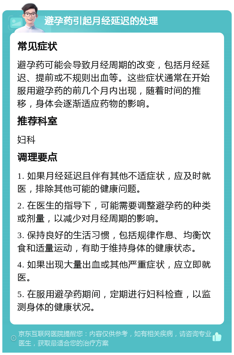 避孕药引起月经延迟的处理 常见症状 避孕药可能会导致月经周期的改变，包括月经延迟、提前或不规则出血等。这些症状通常在开始服用避孕药的前几个月内出现，随着时间的推移，身体会逐渐适应药物的影响。 推荐科室 妇科 调理要点 1. 如果月经延迟且伴有其他不适症状，应及时就医，排除其他可能的健康问题。 2. 在医生的指导下，可能需要调整避孕药的种类或剂量，以减少对月经周期的影响。 3. 保持良好的生活习惯，包括规律作息、均衡饮食和适量运动，有助于维持身体的健康状态。 4. 如果出现大量出血或其他严重症状，应立即就医。 5. 在服用避孕药期间，定期进行妇科检查，以监测身体的健康状况。