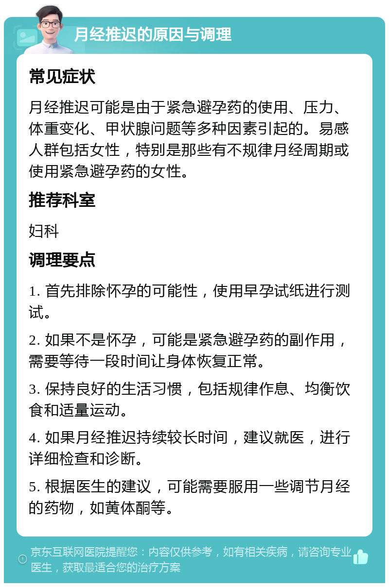 月经推迟的原因与调理 常见症状 月经推迟可能是由于紧急避孕药的使用、压力、体重变化、甲状腺问题等多种因素引起的。易感人群包括女性，特别是那些有不规律月经周期或使用紧急避孕药的女性。 推荐科室 妇科 调理要点 1. 首先排除怀孕的可能性，使用早孕试纸进行测试。 2. 如果不是怀孕，可能是紧急避孕药的副作用，需要等待一段时间让身体恢复正常。 3. 保持良好的生活习惯，包括规律作息、均衡饮食和适量运动。 4. 如果月经推迟持续较长时间，建议就医，进行详细检查和诊断。 5. 根据医生的建议，可能需要服用一些调节月经的药物，如黄体酮等。