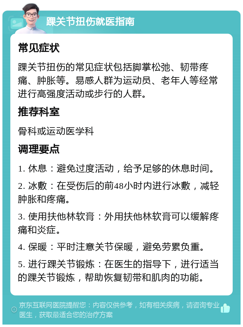 踝关节扭伤就医指南 常见症状 踝关节扭伤的常见症状包括脚掌松弛、韧带疼痛、肿胀等。易感人群为运动员、老年人等经常进行高强度活动或步行的人群。 推荐科室 骨科或运动医学科 调理要点 1. 休息：避免过度活动，给予足够的休息时间。 2. 冰敷：在受伤后的前48小时内进行冰敷，减轻肿胀和疼痛。 3. 使用扶他林软膏：外用扶他林软膏可以缓解疼痛和炎症。 4. 保暖：平时注意关节保暖，避免劳累负重。 5. 进行踝关节锻炼：在医生的指导下，进行适当的踝关节锻炼，帮助恢复韧带和肌肉的功能。