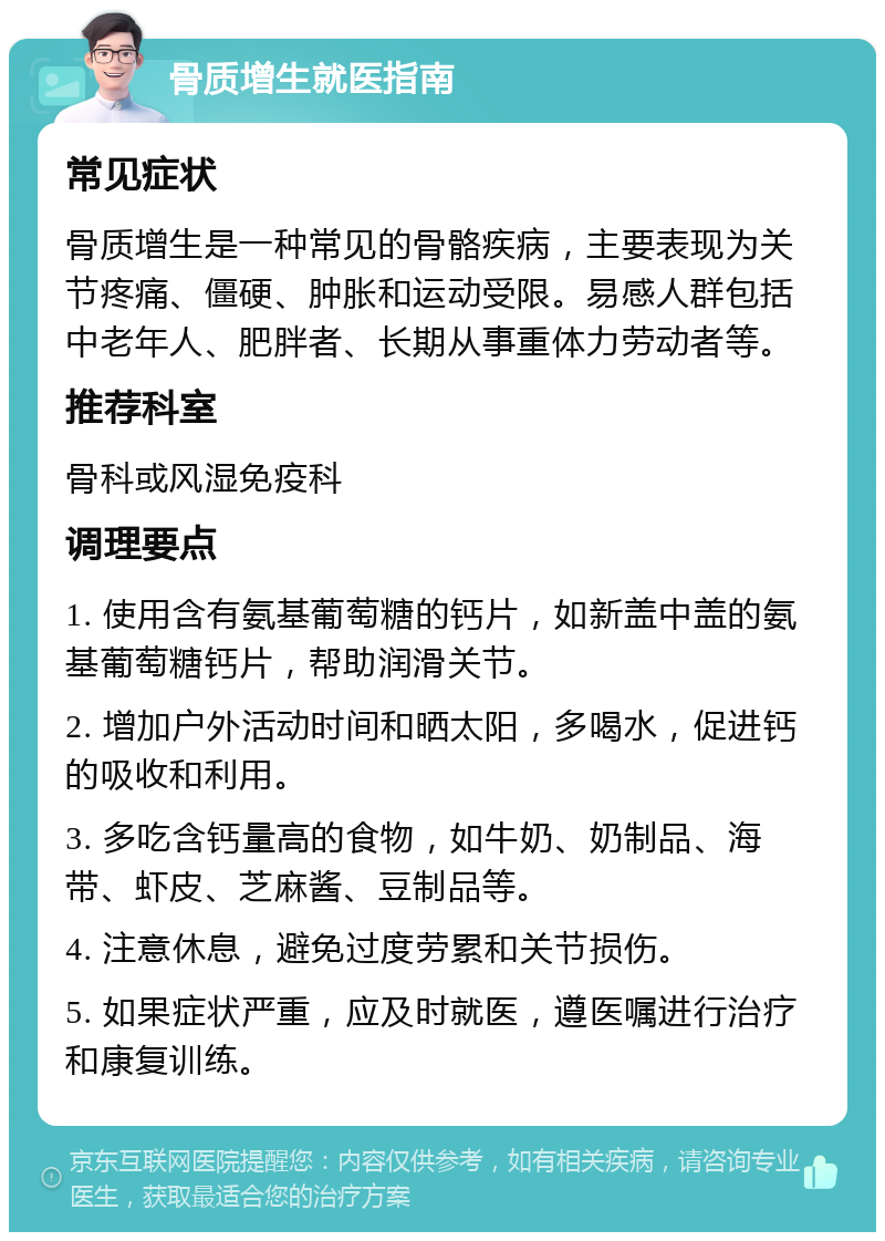 骨质增生就医指南 常见症状 骨质增生是一种常见的骨骼疾病，主要表现为关节疼痛、僵硬、肿胀和运动受限。易感人群包括中老年人、肥胖者、长期从事重体力劳动者等。 推荐科室 骨科或风湿免疫科 调理要点 1. 使用含有氨基葡萄糖的钙片，如新盖中盖的氨基葡萄糖钙片，帮助润滑关节。 2. 增加户外活动时间和晒太阳，多喝水，促进钙的吸收和利用。 3. 多吃含钙量高的食物，如牛奶、奶制品、海带、虾皮、芝麻酱、豆制品等。 4. 注意休息，避免过度劳累和关节损伤。 5. 如果症状严重，应及时就医，遵医嘱进行治疗和康复训练。