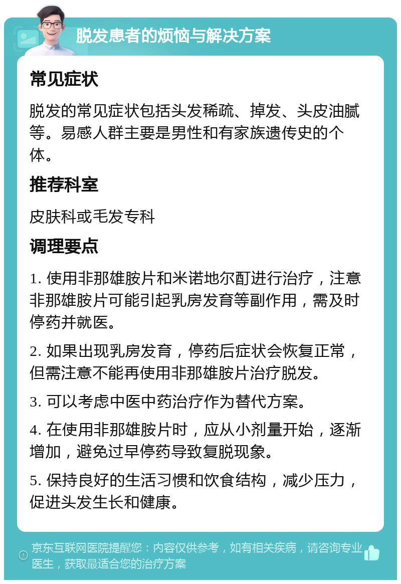 脱发患者的烦恼与解决方案 常见症状 脱发的常见症状包括头发稀疏、掉发、头皮油腻等。易感人群主要是男性和有家族遗传史的个体。 推荐科室 皮肤科或毛发专科 调理要点 1. 使用非那雄胺片和米诺地尔酊进行治疗，注意非那雄胺片可能引起乳房发育等副作用，需及时停药并就医。 2. 如果出现乳房发育，停药后症状会恢复正常，但需注意不能再使用非那雄胺片治疗脱发。 3. 可以考虑中医中药治疗作为替代方案。 4. 在使用非那雄胺片时，应从小剂量开始，逐渐增加，避免过早停药导致复脱现象。 5. 保持良好的生活习惯和饮食结构，减少压力，促进头发生长和健康。