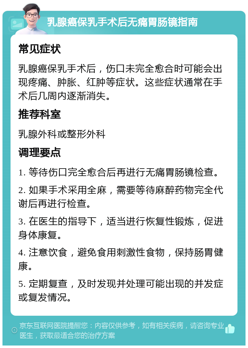 乳腺癌保乳手术后无痛胃肠镜指南 常见症状 乳腺癌保乳手术后，伤口未完全愈合时可能会出现疼痛、肿胀、红肿等症状。这些症状通常在手术后几周内逐渐消失。 推荐科室 乳腺外科或整形外科 调理要点 1. 等待伤口完全愈合后再进行无痛胃肠镜检查。 2. 如果手术采用全麻，需要等待麻醉药物完全代谢后再进行检查。 3. 在医生的指导下，适当进行恢复性锻炼，促进身体康复。 4. 注意饮食，避免食用刺激性食物，保持肠胃健康。 5. 定期复查，及时发现并处理可能出现的并发症或复发情况。