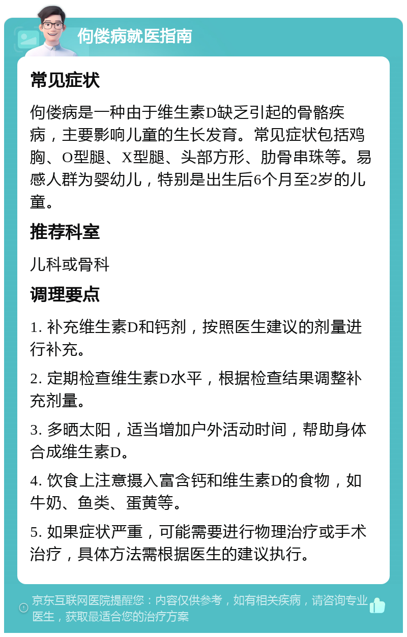 佝偻病就医指南 常见症状 佝偻病是一种由于维生素D缺乏引起的骨骼疾病，主要影响儿童的生长发育。常见症状包括鸡胸、O型腿、X型腿、头部方形、肋骨串珠等。易感人群为婴幼儿，特别是出生后6个月至2岁的儿童。 推荐科室 儿科或骨科 调理要点 1. 补充维生素D和钙剂，按照医生建议的剂量进行补充。 2. 定期检查维生素D水平，根据检查结果调整补充剂量。 3. 多晒太阳，适当增加户外活动时间，帮助身体合成维生素D。 4. 饮食上注意摄入富含钙和维生素D的食物，如牛奶、鱼类、蛋黄等。 5. 如果症状严重，可能需要进行物理治疗或手术治疗，具体方法需根据医生的建议执行。