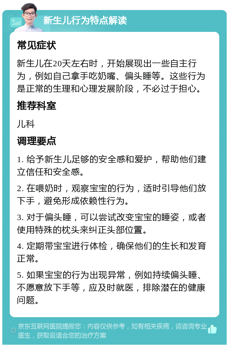 新生儿行为特点解读 常见症状 新生儿在20天左右时，开始展现出一些自主行为，例如自己拿手吃奶嘴、偏头睡等。这些行为是正常的生理和心理发展阶段，不必过于担心。 推荐科室 儿科 调理要点 1. 给予新生儿足够的安全感和爱护，帮助他们建立信任和安全感。 2. 在喂奶时，观察宝宝的行为，适时引导他们放下手，避免形成依赖性行为。 3. 对于偏头睡，可以尝试改变宝宝的睡姿，或者使用特殊的枕头来纠正头部位置。 4. 定期带宝宝进行体检，确保他们的生长和发育正常。 5. 如果宝宝的行为出现异常，例如持续偏头睡、不愿意放下手等，应及时就医，排除潜在的健康问题。