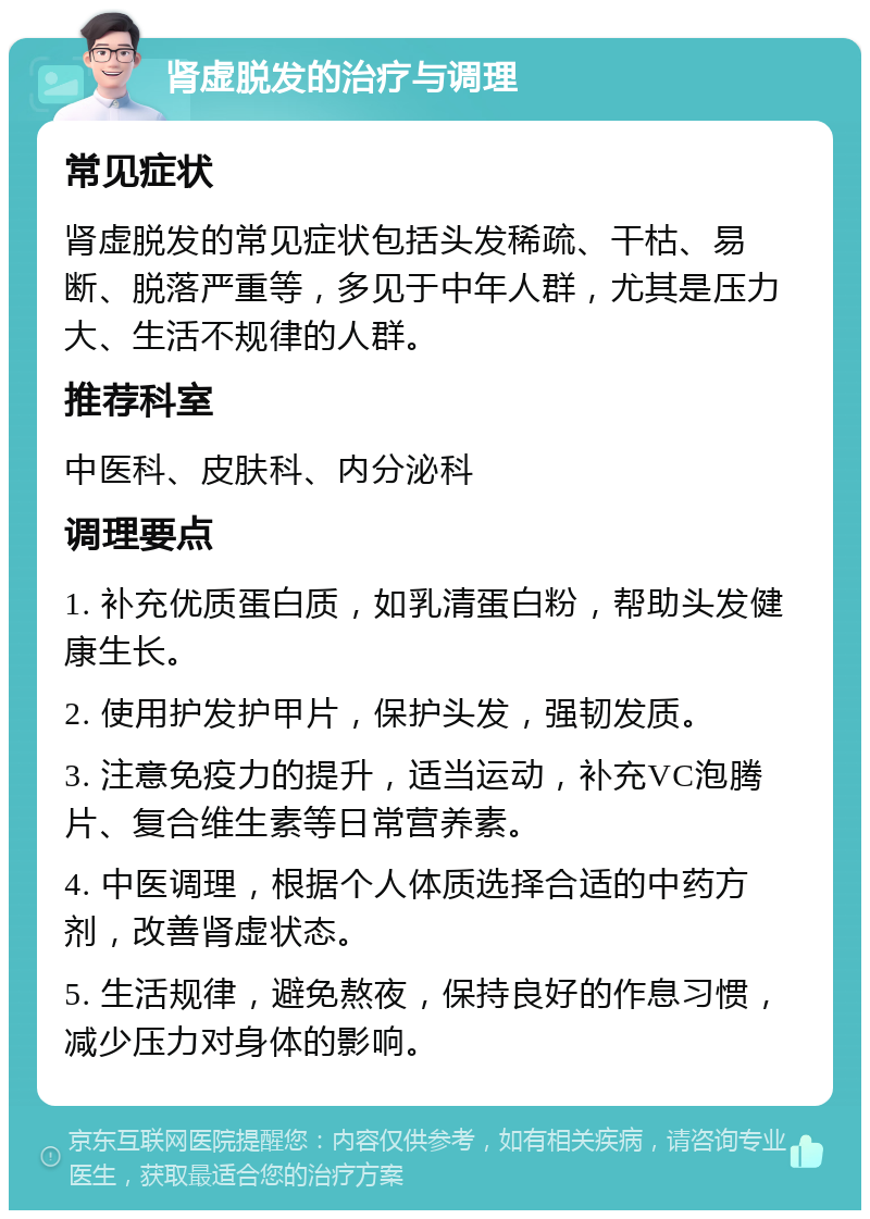 肾虚脱发的治疗与调理 常见症状 肾虚脱发的常见症状包括头发稀疏、干枯、易断、脱落严重等，多见于中年人群，尤其是压力大、生活不规律的人群。 推荐科室 中医科、皮肤科、内分泌科 调理要点 1. 补充优质蛋白质，如乳清蛋白粉，帮助头发健康生长。 2. 使用护发护甲片，保护头发，强韧发质。 3. 注意免疫力的提升，适当运动，补充VC泡腾片、复合维生素等日常营养素。 4. 中医调理，根据个人体质选择合适的中药方剂，改善肾虚状态。 5. 生活规律，避免熬夜，保持良好的作息习惯，减少压力对身体的影响。