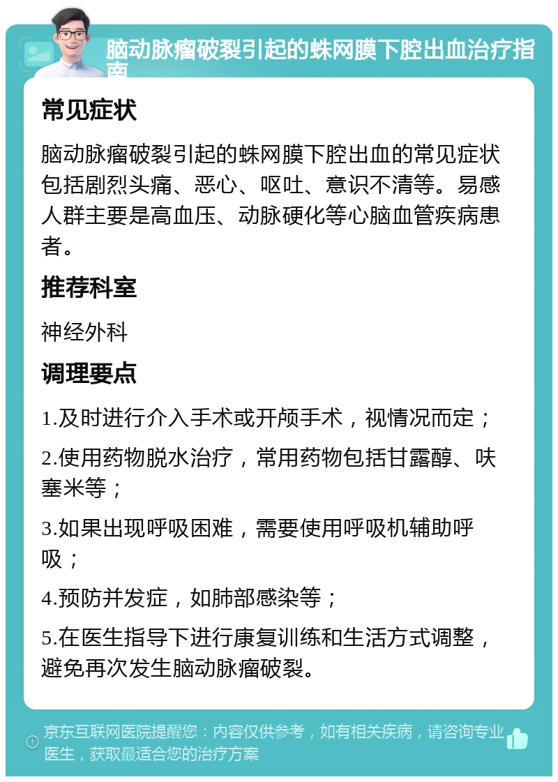 脑动脉瘤破裂引起的蛛网膜下腔出血治疗指南 常见症状 脑动脉瘤破裂引起的蛛网膜下腔出血的常见症状包括剧烈头痛、恶心、呕吐、意识不清等。易感人群主要是高血压、动脉硬化等心脑血管疾病患者。 推荐科室 神经外科 调理要点 1.及时进行介入手术或开颅手术，视情况而定； 2.使用药物脱水治疗，常用药物包括甘露醇、呋塞米等； 3.如果出现呼吸困难，需要使用呼吸机辅助呼吸； 4.预防并发症，如肺部感染等； 5.在医生指导下进行康复训练和生活方式调整，避免再次发生脑动脉瘤破裂。