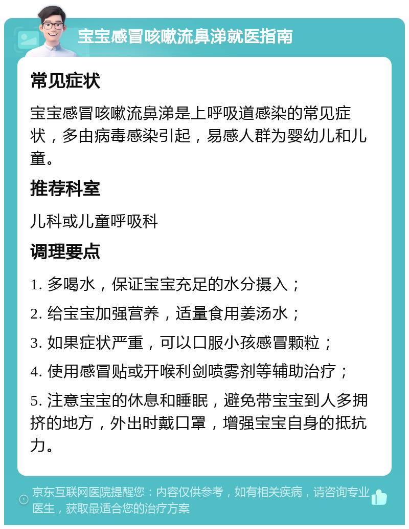 宝宝感冒咳嗽流鼻涕就医指南 常见症状 宝宝感冒咳嗽流鼻涕是上呼吸道感染的常见症状，多由病毒感染引起，易感人群为婴幼儿和儿童。 推荐科室 儿科或儿童呼吸科 调理要点 1. 多喝水，保证宝宝充足的水分摄入； 2. 给宝宝加强营养，适量食用姜汤水； 3. 如果症状严重，可以口服小孩感冒颗粒； 4. 使用感冒贴或开喉利剑喷雾剂等辅助治疗； 5. 注意宝宝的休息和睡眠，避免带宝宝到人多拥挤的地方，外出时戴口罩，增强宝宝自身的抵抗力。