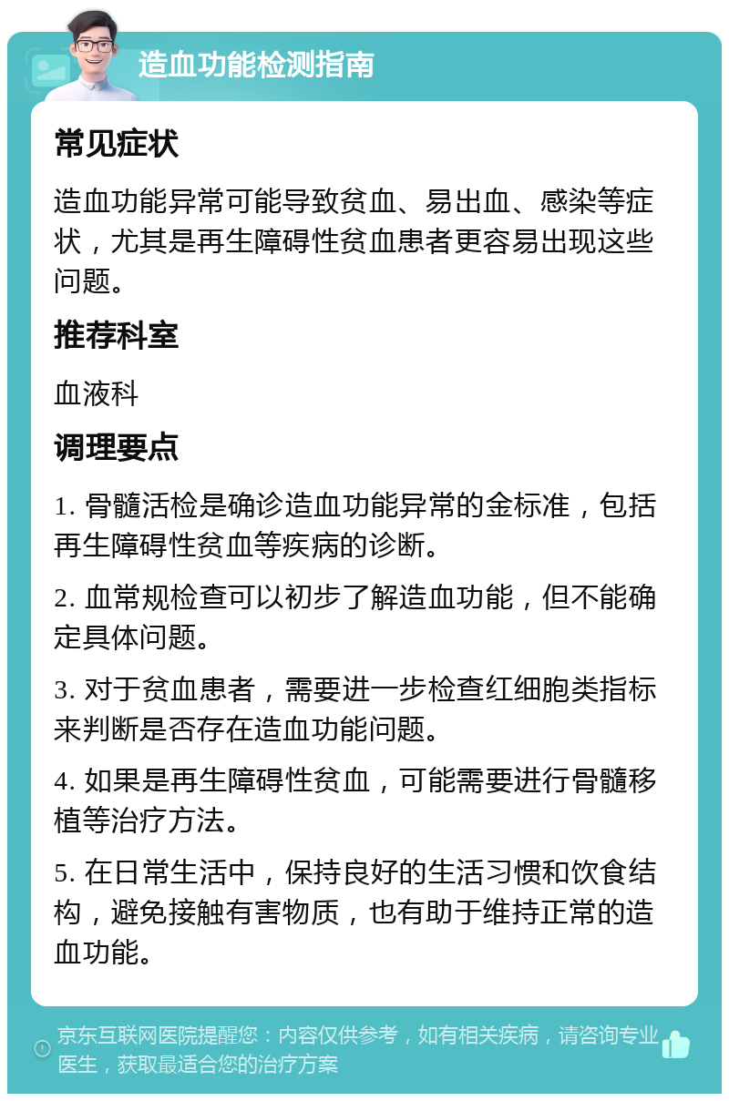 造血功能检测指南 常见症状 造血功能异常可能导致贫血、易出血、感染等症状，尤其是再生障碍性贫血患者更容易出现这些问题。 推荐科室 血液科 调理要点 1. 骨髓活检是确诊造血功能异常的金标准，包括再生障碍性贫血等疾病的诊断。 2. 血常规检查可以初步了解造血功能，但不能确定具体问题。 3. 对于贫血患者，需要进一步检查红细胞类指标来判断是否存在造血功能问题。 4. 如果是再生障碍性贫血，可能需要进行骨髓移植等治疗方法。 5. 在日常生活中，保持良好的生活习惯和饮食结构，避免接触有害物质，也有助于维持正常的造血功能。