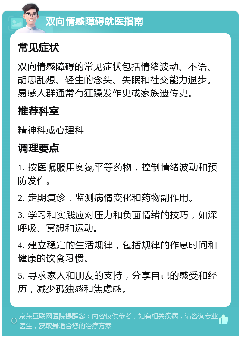 双向情感障碍就医指南 常见症状 双向情感障碍的常见症状包括情绪波动、不语、胡思乱想、轻生的念头、失眠和社交能力退步。易感人群通常有狂躁发作史或家族遗传史。 推荐科室 精神科或心理科 调理要点 1. 按医嘱服用奥氮平等药物，控制情绪波动和预防发作。 2. 定期复诊，监测病情变化和药物副作用。 3. 学习和实践应对压力和负面情绪的技巧，如深呼吸、冥想和运动。 4. 建立稳定的生活规律，包括规律的作息时间和健康的饮食习惯。 5. 寻求家人和朋友的支持，分享自己的感受和经历，减少孤独感和焦虑感。