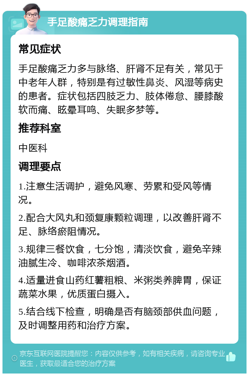 手足酸痛乏力调理指南 常见症状 手足酸痛乏力多与脉络、肝肾不足有关，常见于中老年人群，特别是有过敏性鼻炎、风湿等病史的患者。症状包括四肢乏力、肢体倦怠、腰膝酸软而痛、眩晕耳鸣、失眠多梦等。 推荐科室 中医科 调理要点 1.注意生活调护，避免风寒、劳累和受风等情况。 2.配合大风丸和颈复康颗粒调理，以改善肝肾不足、脉络瘀阻情况。 3.规律三餐饮食，七分饱，清淡饮食，避免辛辣油腻生冷、咖啡浓茶烟酒。 4.适量进食山药红薯粗粮、米粥类养脾胃，保证蔬菜水果，优质蛋白摄入。 5.结合线下检查，明确是否有脑颈部供血问题，及时调整用药和治疗方案。