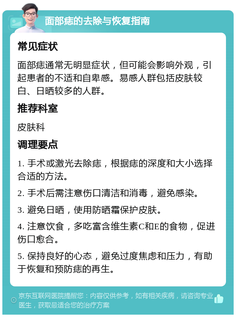 面部痣的去除与恢复指南 常见症状 面部痣通常无明显症状，但可能会影响外观，引起患者的不适和自卑感。易感人群包括皮肤较白、日晒较多的人群。 推荐科室 皮肤科 调理要点 1. 手术或激光去除痣，根据痣的深度和大小选择合适的方法。 2. 手术后需注意伤口清洁和消毒，避免感染。 3. 避免日晒，使用防晒霜保护皮肤。 4. 注意饮食，多吃富含维生素C和E的食物，促进伤口愈合。 5. 保持良好的心态，避免过度焦虑和压力，有助于恢复和预防痣的再生。