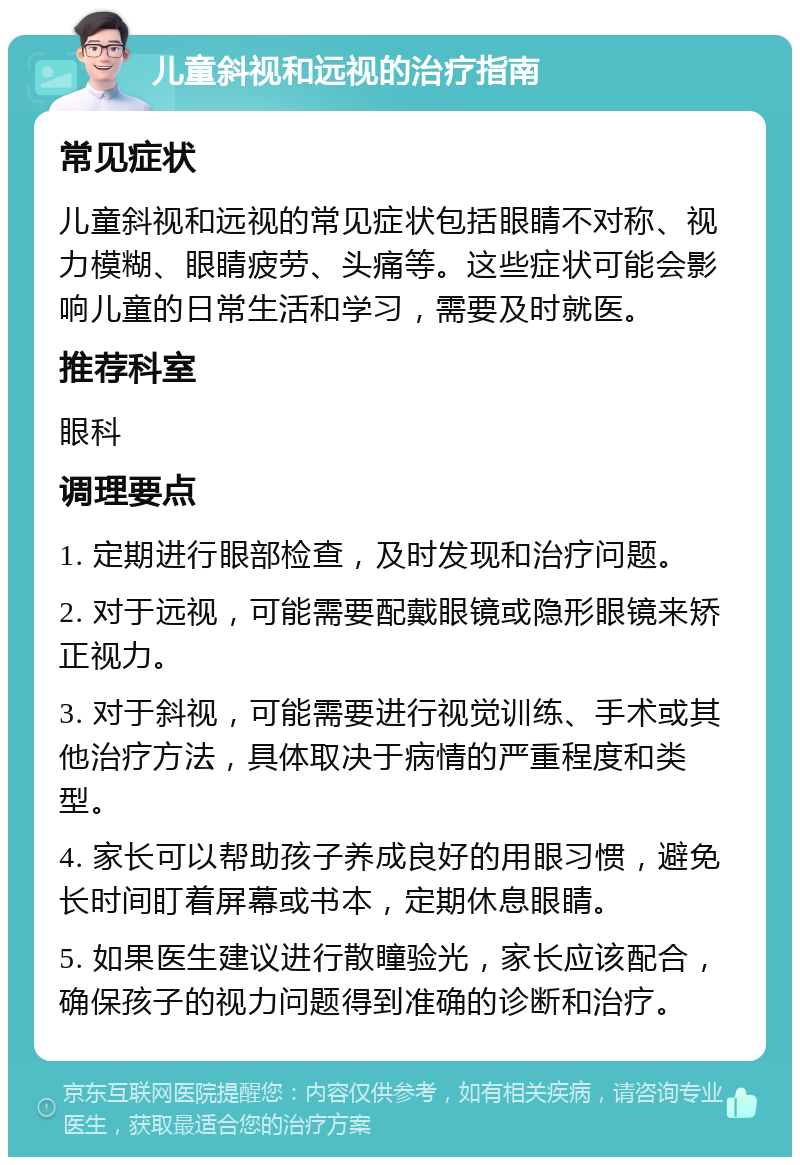 儿童斜视和远视的治疗指南 常见症状 儿童斜视和远视的常见症状包括眼睛不对称、视力模糊、眼睛疲劳、头痛等。这些症状可能会影响儿童的日常生活和学习，需要及时就医。 推荐科室 眼科 调理要点 1. 定期进行眼部检查，及时发现和治疗问题。 2. 对于远视，可能需要配戴眼镜或隐形眼镜来矫正视力。 3. 对于斜视，可能需要进行视觉训练、手术或其他治疗方法，具体取决于病情的严重程度和类型。 4. 家长可以帮助孩子养成良好的用眼习惯，避免长时间盯着屏幕或书本，定期休息眼睛。 5. 如果医生建议进行散瞳验光，家长应该配合，确保孩子的视力问题得到准确的诊断和治疗。