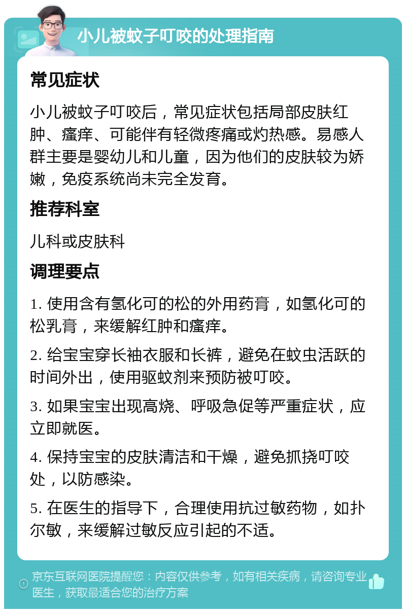 小儿被蚊子叮咬的处理指南 常见症状 小儿被蚊子叮咬后，常见症状包括局部皮肤红肿、瘙痒、可能伴有轻微疼痛或灼热感。易感人群主要是婴幼儿和儿童，因为他们的皮肤较为娇嫩，免疫系统尚未完全发育。 推荐科室 儿科或皮肤科 调理要点 1. 使用含有氢化可的松的外用药膏，如氢化可的松乳膏，来缓解红肿和瘙痒。 2. 给宝宝穿长袖衣服和长裤，避免在蚊虫活跃的时间外出，使用驱蚊剂来预防被叮咬。 3. 如果宝宝出现高烧、呼吸急促等严重症状，应立即就医。 4. 保持宝宝的皮肤清洁和干燥，避免抓挠叮咬处，以防感染。 5. 在医生的指导下，合理使用抗过敏药物，如扑尔敏，来缓解过敏反应引起的不适。