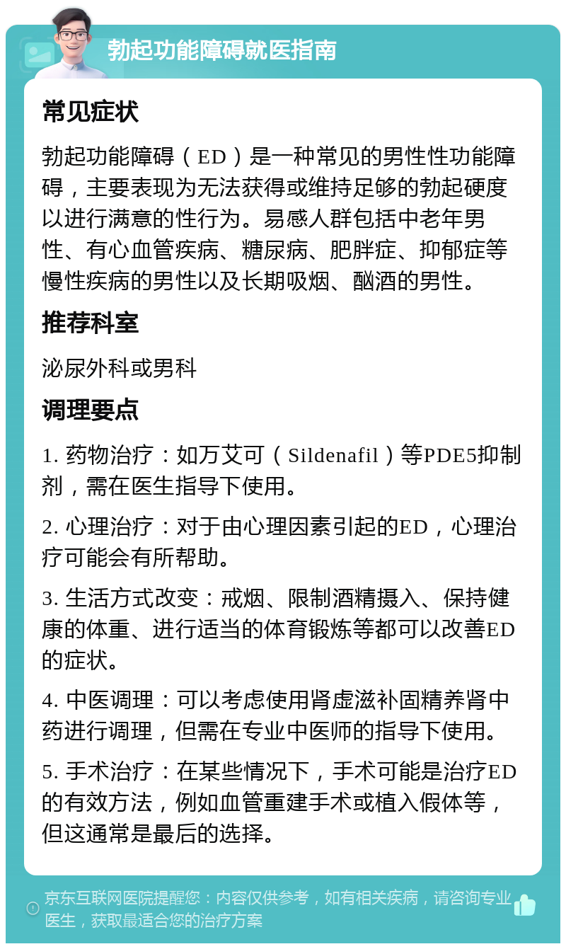 勃起功能障碍就医指南 常见症状 勃起功能障碍（ED）是一种常见的男性性功能障碍，主要表现为无法获得或维持足够的勃起硬度以进行满意的性行为。易感人群包括中老年男性、有心血管疾病、糖尿病、肥胖症、抑郁症等慢性疾病的男性以及长期吸烟、酗酒的男性。 推荐科室 泌尿外科或男科 调理要点 1. 药物治疗：如万艾可（Sildenafil）等PDE5抑制剂，需在医生指导下使用。 2. 心理治疗：对于由心理因素引起的ED，心理治疗可能会有所帮助。 3. 生活方式改变：戒烟、限制酒精摄入、保持健康的体重、进行适当的体育锻炼等都可以改善ED的症状。 4. 中医调理：可以考虑使用肾虚滋补固精养肾中药进行调理，但需在专业中医师的指导下使用。 5. 手术治疗：在某些情况下，手术可能是治疗ED的有效方法，例如血管重建手术或植入假体等，但这通常是最后的选择。