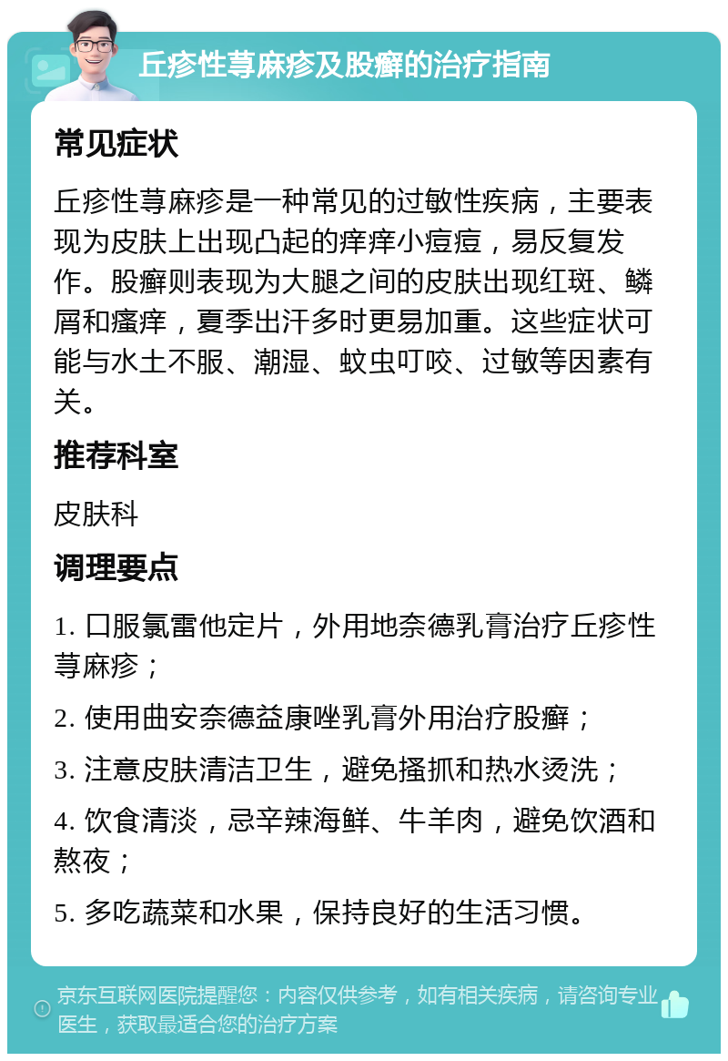 丘疹性荨麻疹及股癣的治疗指南 常见症状 丘疹性荨麻疹是一种常见的过敏性疾病，主要表现为皮肤上出现凸起的痒痒小痘痘，易反复发作。股癣则表现为大腿之间的皮肤出现红斑、鳞屑和瘙痒，夏季出汗多时更易加重。这些症状可能与水土不服、潮湿、蚊虫叮咬、过敏等因素有关。 推荐科室 皮肤科 调理要点 1. 口服氯雷他定片，外用地奈德乳膏治疗丘疹性荨麻疹； 2. 使用曲安奈德益康唑乳膏外用治疗股癣； 3. 注意皮肤清洁卫生，避免搔抓和热水烫洗； 4. 饮食清淡，忌辛辣海鲜、牛羊肉，避免饮酒和熬夜； 5. 多吃蔬菜和水果，保持良好的生活习惯。