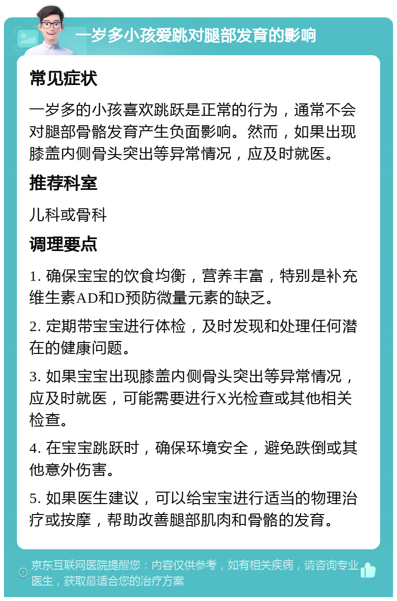 一岁多小孩爱跳对腿部发育的影响 常见症状 一岁多的小孩喜欢跳跃是正常的行为，通常不会对腿部骨骼发育产生负面影响。然而，如果出现膝盖内侧骨头突出等异常情况，应及时就医。 推荐科室 儿科或骨科 调理要点 1. 确保宝宝的饮食均衡，营养丰富，特别是补充维生素AD和D预防微量元素的缺乏。 2. 定期带宝宝进行体检，及时发现和处理任何潜在的健康问题。 3. 如果宝宝出现膝盖内侧骨头突出等异常情况，应及时就医，可能需要进行X光检查或其他相关检查。 4. 在宝宝跳跃时，确保环境安全，避免跌倒或其他意外伤害。 5. 如果医生建议，可以给宝宝进行适当的物理治疗或按摩，帮助改善腿部肌肉和骨骼的发育。